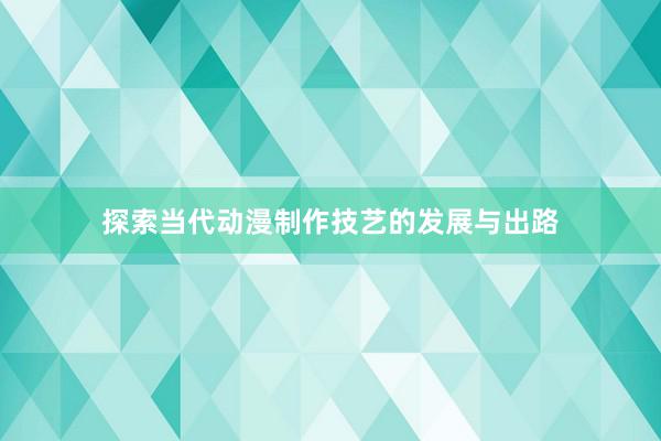 探索当代动漫制作技艺的发展与出路